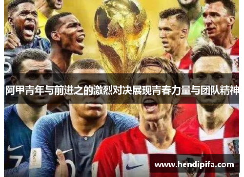 阿甲青年与前进之的激烈对决展现青春力量与团队精神