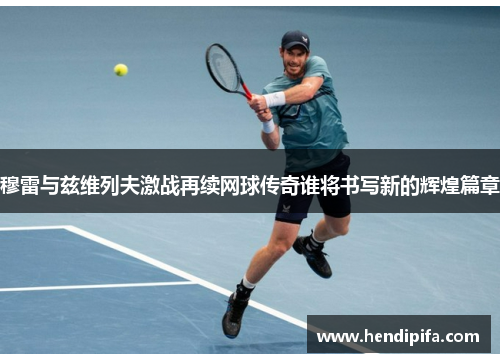 穆雷与兹维列夫激战再续网球传奇谁将书写新的辉煌篇章